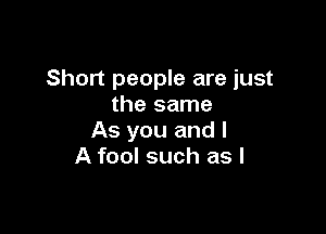 Short people are just
the same

As you and l
A fool such as I