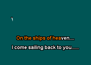 0n the ships of heaven...

I come sailing back to you ......