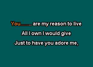 You ......... are my reason to live

All I own I would give

Just to have you adore me,