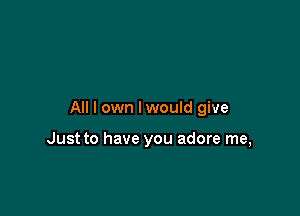 All I own I would give

Just to have you adore me,
