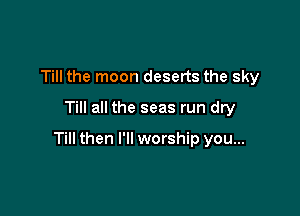 Till the moon deserts the sky
Till all the seas run dry

Till then I'll worship you...