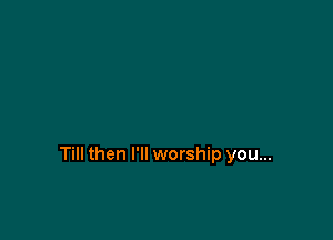Till then I'll worship you...