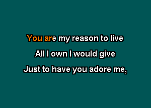 You are my reason to live

All I own I would give

Just to have you adore me,