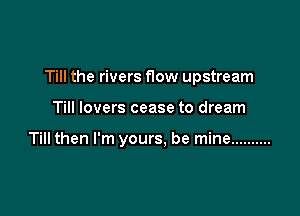 Till the rivers How upstream

Till lovers cease to dream

Till then I'm yours, be mine ..........