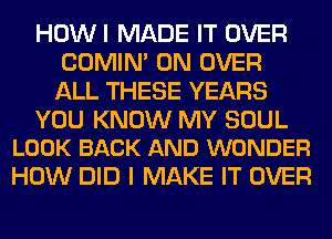 HOWI MADE IT OVER
COMIM 0N OVER
ALL THESE YEARS

YOU KNOW MY SOUL
LOOK BACK AND WONDER

HOW DID I MAKE IT OVER