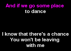 And if we go some place
to dance

I know that there's a chance
You won't be leaving
with me