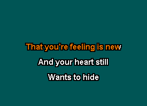 That you're feeling is new

And your heart still
Wants to hide