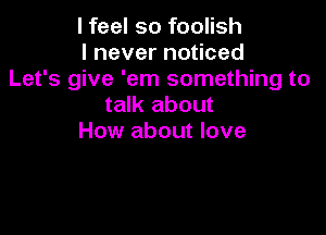 I feel so foolish
I never noticed
Let's give 'em something to
talk about

How about love