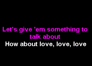 Let's give 'em something to

talk about
How about love, love, love