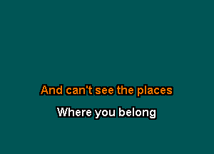 And can't see the places

Where you belong