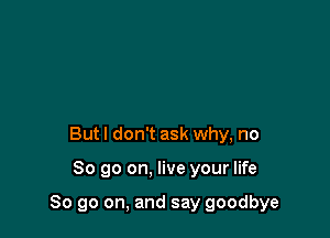 Butl don't ask why, no

So go on. live your life

So go on, and say goodbye