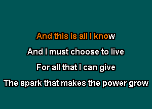 And this is all I know
And I must choose to live

For all that I can give

The spark that makes the power grow