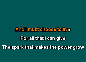 And I must choose to live

For all that I can give

The spark that makes the power grow