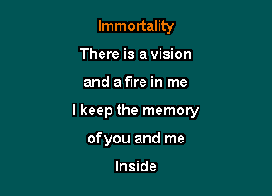Immortality
There is a vision
and a fire in me

lkeep the memory

ofyou and me

Inside