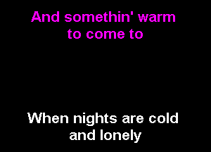 And somethin' warm
to come to

When nights are cold
and lonely