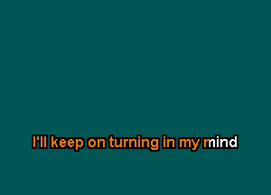 I'll keep on turning in my mind