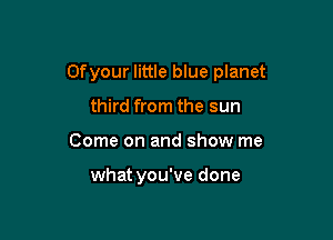 Ofyour little blue planet

third from the sun
Come on and show me

what you've done