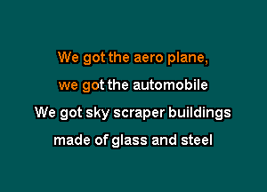 We got the aero plane,

we got the automobile

We got sky scraper buildings

made of glass and steel