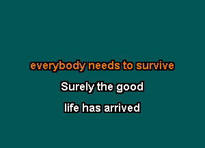 everybody needs to survive

Surely the good

life has arrived