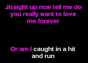 Straight up now tell me do
you really want to love
me forever

Or am I caught in a hit
and run