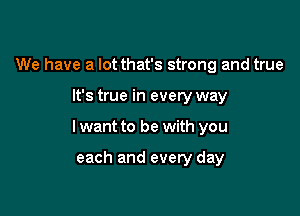 We have a lot that's strong and true

It's true in every way

I want to be with you

each and every day