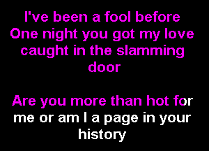 I've been a fool before
One night you got my love
caught in the slamming
door

Are you more than hot for
me or am I a page in your
history