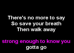 There's no more to say
So save your breath

Then walk away

strong enough to know you
gotta go