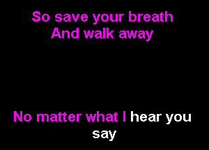 So save your breath
And walk away

No matter what I hear you
say