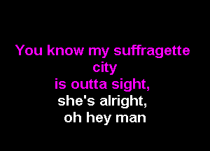 You know my suffragette
city

is outta sight,
she's alright,
oh hey man