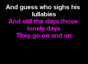 And guess who sighs his
lullabies
And still the days,those
lonely days

They go on and on