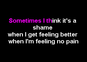 Sometimes I think it's a
shame

when I get feeling better
when I'm feeling no pain