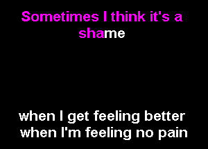 Sometimes I think it's a
shame

when I get feeling better
when I'm feeling no pain