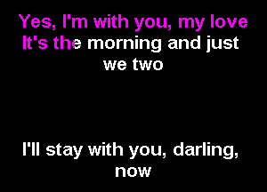 Yes, I'm with you, my love
It's the morning and just
we two

I'll stay with you, darling,
now