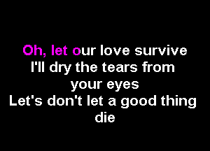 0h, let our love survive
I'll dry the tears from

your eyes
Let's don't let a good thing
die