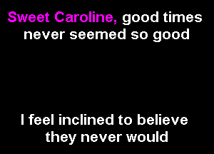 Sweet Caroline, good times
never seemed so good

I feel inclined to believe
they never would