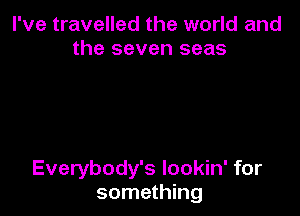 I've travelled the world and
the seven seas

Everybody's lookin' for
something