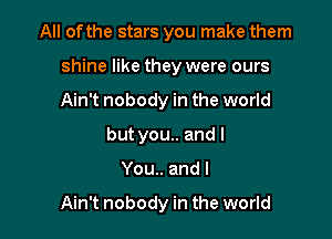 All of the stars you make them

shine like they were ours

Ain't nobody in the world
but you.. and I
You.. and I

Ain't nobody in the world