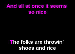 And all at once it seems
so nice

The folks are throwin'
shoes and rice