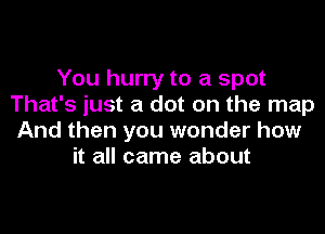 You hurry to a spot
That's just a dot on the map
And then you wonder how
it all came about