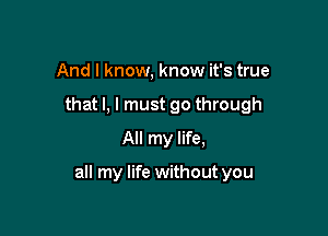 And I know, know it's true
that l, I must go through
All my life,

all my life without you
