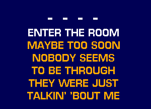 ENTER THE ROOM
MAYBE TOO SOON
NOBODY SEEMS
TO BE THROUGH
THEY WERE JUST

TALKIN' 'BDUT ME I