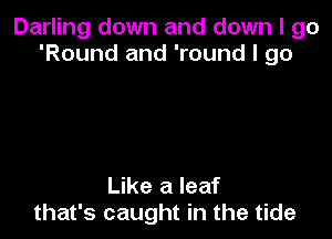 Darling down and down I go
'Round and 'round I 90

Like a leaf
that's caught in the tide