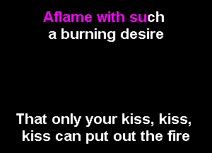 Aflame with such
a burning desire

That only your kiss, kiss,
kiss can put out the fire