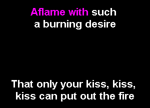 Aflame with such
a burning desire

That only your kiss, kiss,
kiss can put out the fire