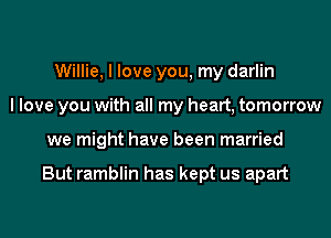 Willie, I love you, my darlin
I love you with all my heart, tomorrow
we might have been married

But ramblin has kept us apart