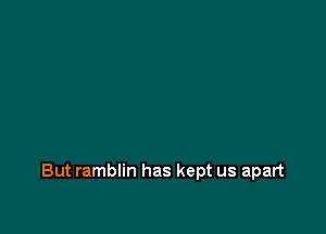 But ramblin has kept us apart