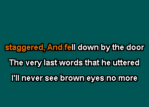 staggered, And fell down by the door
The very last words that he uttered

I'll never see brown eyes no more