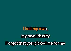 I lost my own,

my own identity

Forgot that you picked me for me