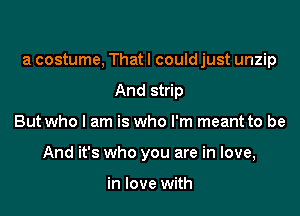 a costume, Thatl could just unzip
And strip

But who I am is who I'm meant to be

And it's who you are in love,

in love with
