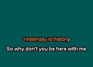 Yesterday is history

So why don't you be here with me